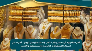 قفزة مفاجئة في سعر جرام الذهب وسط طرابلس اليوم.. تعرف على أسعار المشغولات الجديدة والمستعملة والكسر